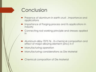 Conclusion
 Presence of aluminum in earth crust , importance and
applications
 Importance of Forging process and its applications in
industry
 Connecting rod working principle and stresses applied
in
 Aluminum alloy 7075 T6 , its chemical composition and
effect of major alloying element (Zinc) in it
 Manufacturing operation
 Manufacturing considerations as Die Material
 Chemical composition of Die Material
 