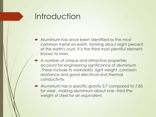 Introduction
 Aluminium has since been identified as the most
common metal on earth, forming about eight percent
of the earth's crust. It is the third most plentiful element
known to man.
 A number of unique and attractive properties
account for engineering significance of aluminium
.These include its workability ,light weight ,corrosion
resistance and good electrical and thermal
conductivity.
 Aluminium has a specific gravity 2.7 compared to 7.85
for steel , making aluminium about one -third the
weight of steel for an equivalent.
 