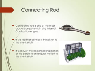 Connecting Rod
 Connecting rod is one of the most
crucial components in any Internal
Combustion engine.
 It’s a rod that connects the piston to
the crank shaft.
 It’s convert the Reciprocating motion
of the piston to an angular motion to
the crank shaft.
 