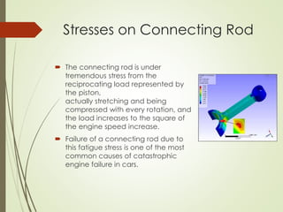 Stresses on Connecting Rod
 The connecting rod is under
tremendous stress from the
reciprocating load represented by
the piston,
actually stretching and being
compressed with every rotation, and
the load increases to the square of
the engine speed increase.
 Failure of a connecting rod due to
this fatigue stress is one of the most
common causes of catastrophic
engine failure in cars.
 