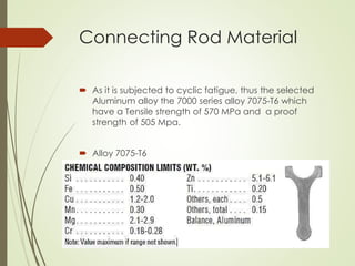 Connecting Rod Material
 As it is subjected to cyclic fatigue, thus the selected
Aluminum alloy the 7000 series alloy 7075-T6 which
have a Tensile strength of 570 MPa and a proof
strength of 505 Mpa.
 Alloy 7075-T6
 