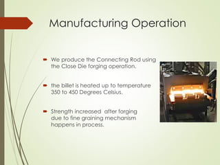 Manufacturing Operation
 We produce the Connecting Rod using
the Close Die forging operation.
 the billet is heated up to temperature
350 to 450 Degrees Celsius.
 Strength increased after forging
due to fine graining mechanism
happens in process.
 