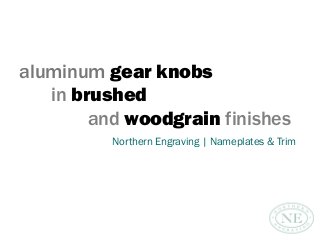 aluminum gear knobs
in brushed
and woodgrain finishes
Northern Engraving | Nameplates & Trim
 