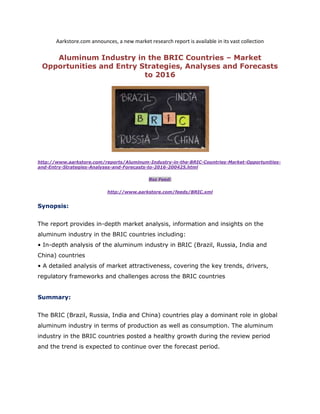 Aarkstore.com announces, a new market research report is available in its vast collection

    Aluminum Industry in the BRIC Countries – Market
 Opportunities and Entry Strategies, Analyses and Forecasts
                          to 2016




http://www.aarkstore.com/reports/Aluminum-Industry-in-the-BRIC-Countries-Market-Opportunities-
and-Entry-Strategies-Analyses-and-Forecasts-to-2016-200425.html

                                              Rss Feed:

                            http://www.aarkstore.com/feeds/BRIC.xml


Synopsis:


The report provides in-depth market analysis, information and insights on the
aluminum industry in the BRIC countries including:
• In-depth analysis of the aluminum industry in BRIC (Brazil, Russia, India and
China) countries
• A detailed analysis of market attractiveness, covering the key trends, drivers,
regulatory frameworks and challenges across the BRIC countries


Summary:


The BRIC (Brazil, Russia, India and China) countries play a dominant role in global
aluminum industry in terms of production as well as consumption. The aluminum
industry in the BRIC countries posted a healthy growth during the review period
and the trend is expected to continue over the forecast period.
 