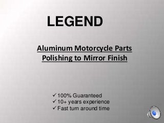 +
Aluminum Motorcycle Parts
Polishing to Mirror Finish
 100% Guaranteed
 10+ years experience
 Fast turn around time
LEGEND
 