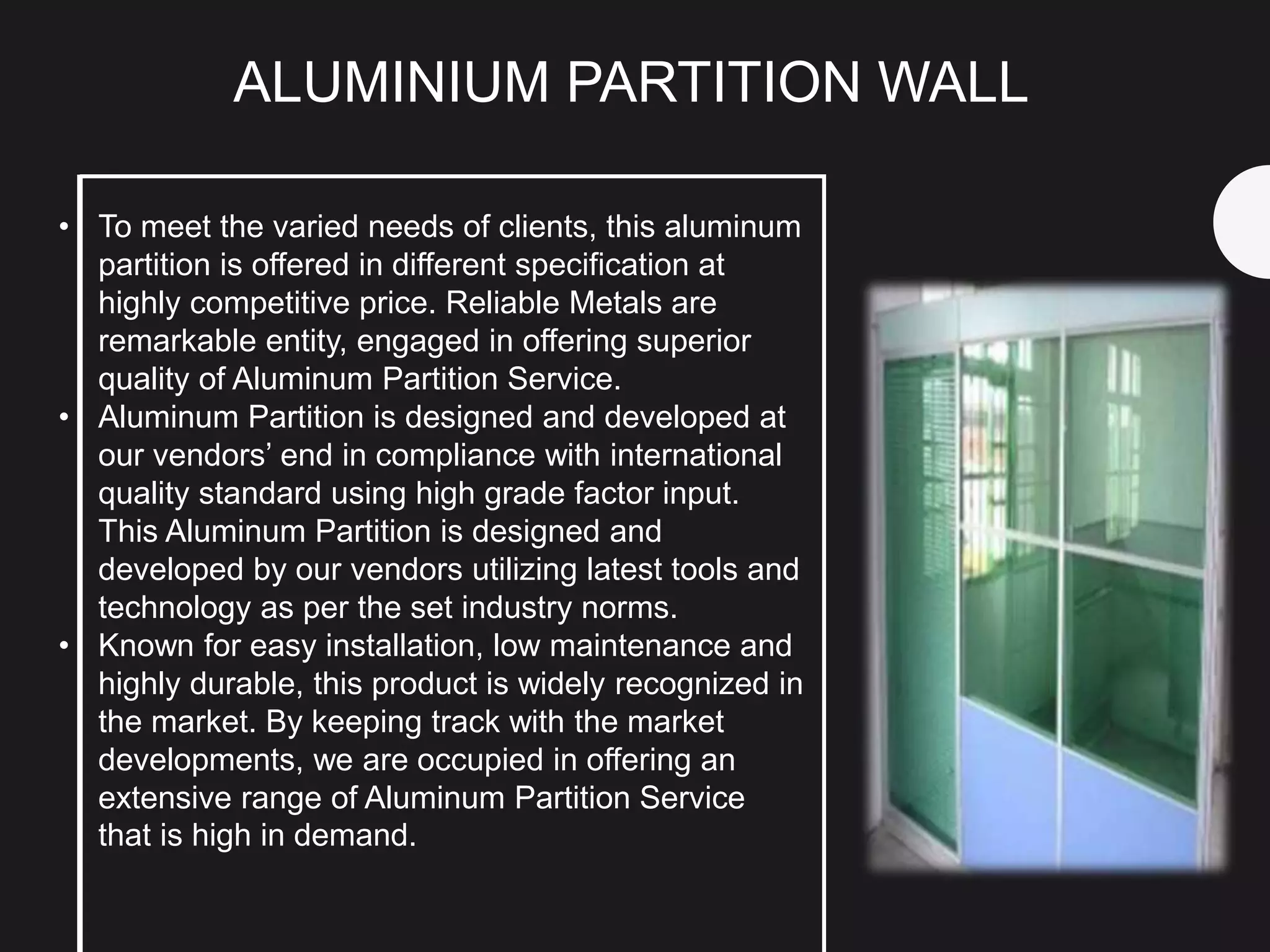 • To meet the varied needs of clients, this aluminum
partition is offered in different specification at
highly competitive price. Reliable Metals are
remarkable entity, engaged in offering superior
quality of Aluminum Partition Service.
• Aluminum Partition is designed and developed at
our vendors’ end in compliance with international
quality standard using high grade factor input.
This Aluminum Partition is designed and
developed by our vendors utilizing latest tools and
technology as per the set industry norms.
• Known for easy installation, low maintenance and
highly durable, this product is widely recognized in
the market. By keeping track with the market
developments, we are occupied in offering an
extensive range of Aluminum Partition Service
that is high in demand.
ALUMINIUM PARTITION WALL
 