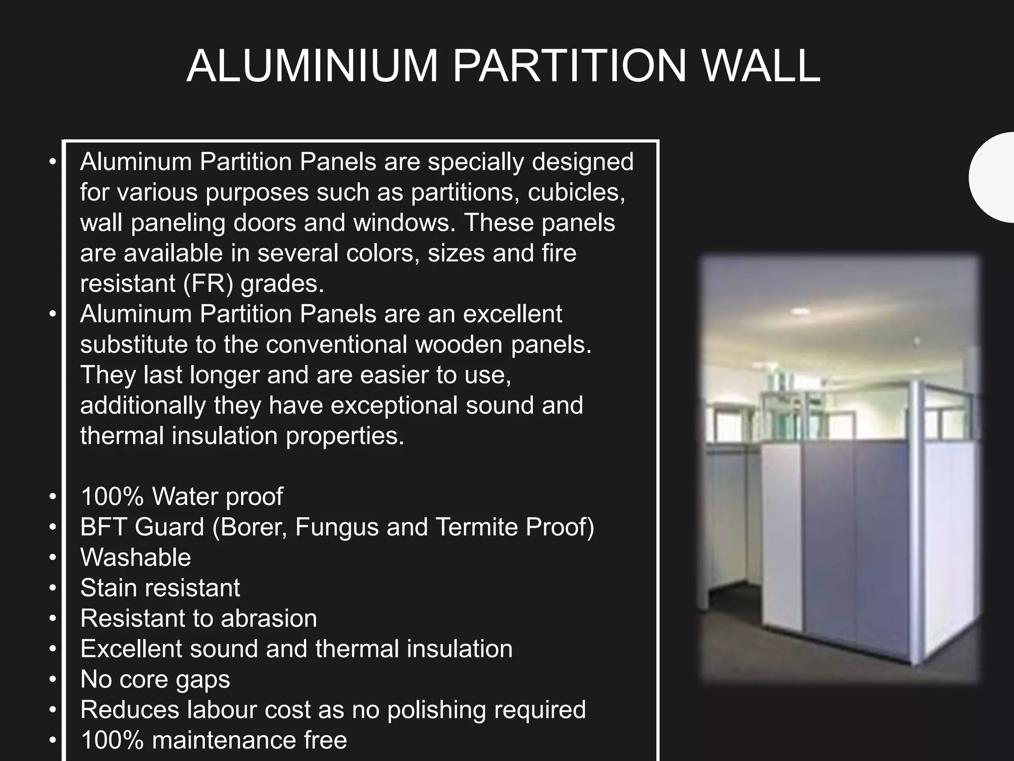 • Aluminum Partition Panels are specially designed
for various purposes such as partitions, cubicles,
wall paneling doors and windows. These panels
are available in several colors, sizes and fire
resistant (FR) grades.
• Aluminum Partition Panels are an excellent
substitute to the conventional wooden panels.
They last longer and are easier to use,
additionally they have exceptional sound and
thermal insulation properties.
• 100% Water proof
• BFT Guard (Borer, Fungus and Termite Proof)
• Washable
• Stain resistant
• Resistant to abrasion
• Excellent sound and thermal insulation
• No core gaps
• Reduces labour cost as no polishing required
• 100% maintenance free
ALUMINIUM PARTITION WALL
 