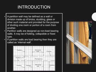 • A partition wall may be defined as a wall or
division made up of bricks, studding, glass or
other such material and provided for the purpose
of dividing one room or portion of a room from
another.
• Partition walls are designed as non-load bearing
walls. It may be of folding, collapsible or fixed
type.
• If partition walls are load bearing then they are
called as ‘internal wall’.
INTRODUCTION
 