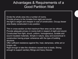 Advantages & Requirements of a
Good Partition Wall
Divide the whole area into a number of rooms.
Provide privacy to the inmates from sight and sound.
Are light in weight and cheaper in cost of construction. Occupy lesser
area Easily constructed in any position.
Thin in cross-section so that maximum floor area can be utilized.
Provide adequate privacy in rooms both in respect of sight and sound.
Constructed from light, sound, uniform, homogeneous, durable and
sound insulated materials. Simple in nature, easy and economical in
construction having proper coherence with the type of building
structure.
Offer sufficient resistance against fire, heat, dampness, white ant or
fungus, etc.
Rigid enough to take the vibrations caused due to loads. Strong
enough to support sanitary fittings and heavy fixtures
 