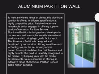 • To meet the varied needs of clients, this aluminum
partition is offered in different specification at
highly competitive price. Reliable Metals are
remarkable entity, engaged in offering superior
quality of Aluminum Partition Service.
• Aluminum Partition is designed and developed at
our vendors’ end in compliance with international
quality standard using high grade factor input.
This Aluminum Partition is designed and
developed by our vendors utilizing latest tools and
technology as per the set industry norms.
• Known for easy installation, low maintenance and
highly durable, this product is widely recognized in
the market. By keeping track with the market
developments, we are occupied in offering an
extensive range of Aluminum Partition Service
that is high in demand.
ALUMINIUM PARTITION WALL
 