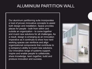 Our aluminum partitioning suite incorporates
a host of proven innovative concepts to assist
both design and installation. Space provides
places for people - both from within and
outside an organization - to come together
and invent new solutions for all challenges. As
a result, design is emerging as an innovation
imperative as it continues to show how hard
working spaces can reinforce and align
organizational components that contribute to
a company’s ability to invent new solutions.
Our innovative range of systems support,
inspire and enable people to collaborate,
share knowledge, learn together, build and
produce innovation and success.
ALUMINIUM PARTITION WALL
 