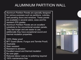 • Aluminum Partition Panels are specially designed
for various purposes such as partitions, cubicles,
wall paneling doors and windows. These panels
are available in several colors, sizes and fire
resistant (FR) grades.
• Aluminum Partition Panels are an excellent
substitute to the conventional wooden panels.
They last longer and are easier to use,
additionally they have exceptional sound and
thermal insulation properties.
• 100% Water proof
• BFT Guard (Borer, Fungus and Termite Proof)
• Washable
• Stain resistant
• Resistant to abrasion
• Excellent sound and thermal insulation
• No core gaps
• Reduces labour cost as no polishing required
• 100% maintenance free
ALUMINIUM PARTITION WALL
 