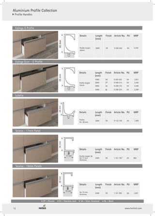 Details Finish
Length
(mm)
Article No.
2400 SA 1 161 199 *
Profile height 38
for 17 mm
thickness
PU
06
Details Finish
Length
(mm)
Article No.
Profile
Ht- 28 mm
3000 SA 9 133 756
PU
04
Details Finish
Length
(mm)
Article No.
3000 CP
9 299 210
SA
SS
9 283 503
9 300 513
Profile height
35mm
PU
04
04
04
3000
3000
38
mm
17 mm
28
mm
35
mm
40
mm
40
mm
Aluminium Profile Collection
} Profile Handles
Seveso - 17mm Panel
Eslinga G Profile
Eslinga Econ - G Profile
Lutetia
Details Finish
Length
(mm)
Article No.
SA 9 283 502
Profile height
40mm
3000
PU
04
9 299 224
BL 04
3000
Details Finish
Length
(mm)
Article No.
2400 SA 1 161 200
for 19 mm
thickness
PU
06
38
mm
19 mm
Seveso - 19mm Panels
MRP
MRP
MRP
MRP
MRP
2,240
2,290
1,631
2,290
2,290
1,409
982
1,001
CP - Chrome SS - Stainless steel SA - Silver Anodized BL - Black
12
 