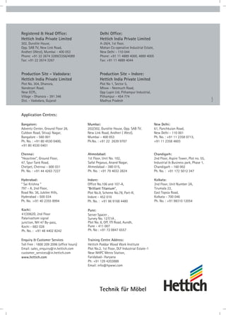Technik für Möbel
04_2021
Registered & Head Office:
Hettich India Private Limited
302, Durolite House,
Opp. SAB TV, New Link Road,
Andheri (West), Mumbai - 400 053
Phone: +91 22 2674 3289/3356/4089
Fax: +91 22 2674 3267
Delhi Office:
Hettich India Private Limited
A-26/4, 1st floor,
Mohan Co-operative Industrial Estate,
New Delhi - 110 044
Phone: +91 11 4889 4000, 4889 4005
Fax: +91 11 4889 4044
Production Site - Indore:
Hettich India Private Limited
Plot No 1, Sector 5,
Mhow - Neemuch Road,
Opp Lupin Ltd, Pithampur Industrial,
Pithampur - 454 774
Madhya Pradesh
Production Site - Vadodara:
Hettich India Private Limited
Plot No. 304, Dhanora,
Nandesari Road,
Near ECPL,
Village - Dhanora - 391 346
Dist. - Vadodara, Gujarat
Enquiry & Customer Services
Toll Free : 1800 209 2096 (office hours)
Email: sales_enquiry@in.hettich.com
customer_services@in.hettich.com
www.hettich.com
Pune:
Server Spacer ,
Survey No. 127/1A ,
Plot No. 8, Off. ITI Road, Aundh,
Pune - 411 007
Ph. No : +91 72 0847 6557
Application Centres:
Chennai:
“Heavitree”, Ground Floor,
47, Spur Tank Road,
Chetpet, Chennai - 600 031
Ph. No. : +91 44 4263 7227
Hyderabad:
“ Sai Krishna “
797 - A, 2nd Floor,
Road No. 36, Jubilee Hills,
Hyderabad - 500 034
Ph. No. :+91 40 2355 8994
Bangalore:
Adventz Center, Ground Floor 28,
Cubbon Road, Shivaji Nagar,
Bangalore - 560 001
Ph. No. : +91 80 4530 0400,
+91 80 4530 0401
Kochi:
41/2062D, 2nd Floor
Palarivattom signal
junction, NH 47 By-pass,
Kochi - 682 028
Ph. No. : +91 48 4402 8242
Mumbai:
202/302, Durolite House, Opp. SAB TV,
New Link Road, Andheri ( West),
Mumbai - 400 053
Ph.No. : +91 22 2639 9707
Ahmedabad:
1st Floor, Unit No. 102,
Safal Pegasus, Anand Nagar,
Ahmedabad - 380 015,
Ph. No. : +91 79 4032 2824
Indore:
Office No.106 and 107-A,
“Brilliant Titanium“,
Plot No.9, Scheme No.78, Part-II,
Indore - 452 010
Ph. No. : +91 96 9168 4480
New Delhi:
61, Panchkuian Road,
New Delhi - 110 001
Ph. No. : +91 11 2358 0713,
+91 11 2358 4603
Chandigarh:
2nd Floor, Aspire Tower, Plot no. 55,
Industrial & Business park, Phase 1,
Chandigarh - 160 002
Ph. No. : +91 172 5012 347
Kolkata:
2nd Floor, Unit Number 2A,
Tirumala 22,
East Topsia Road,
Kolkata - 700 046
Ph. No. : +91 98310 12054
Training Centre Address:
Hettich Poddar Wood Work Institute
Plot No.2, 1st Floor, DLF Industrial Estate-1
Near NHPC Metro Station,
Faridabad- Haryana
Ph: +91 129 4203888
Email: info@hpwwi.com
 