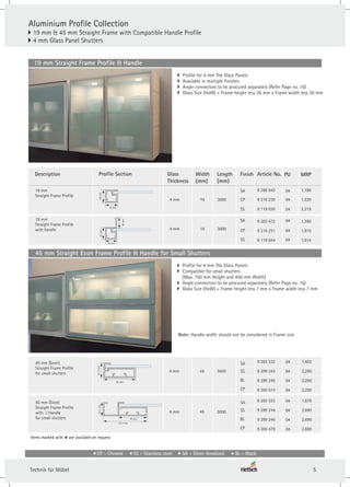 Aluminium Profile Collection
} 19 mm & 45 mm Straight Frame with Compatible Handle Profile
4 mm Glass Panel Shutters
}
19 mm Straight Frame Profile & Handle
} Profile for 4 mm Thk Glass Panels
} Available in multiple finishes
} Angle connectors to be procured separately (Refer Page no. 16)
} Glass Size (HxW) = Frame height less 26 mm x Frame width less 26 mm
Article No.
19 mm
Straight Frame Profile
4 mm 19 3000 CP
SA
SS
Profile Section
Description
20
mm
19 mm
Finish PU
04
04
04
Length
(mm)
Glass
Thickness
Width
(mm)
4 mm 19 3000 CP
SA
SS
19 mm
Straight Frame Profile
with handle
19 mm
18
mm
20
mm
04
04
04
Items marked with are available on request
*
9 288 843
9 216 230
9 119 030
9 283 472
9 216 231
9 119 044
45 mm (Econ)
Straight Frame Profile
for small shutters 4 mm 45 3000 SS
04
21.2
mm
45 mm
9 283 532
9 299 243
9 299 245
9 300 514
SA
BL
CP
04
04
04
4 mm 45 3000
45 mm (Econ)
Straight Frame Profile
with L Handle
for small shutters
21.2
mm
67.4 mm
45 mm
SS
04
SA
BL
CP
04
04
04
9 283 533
9 299 244
9 299 246
9 300 479
MRP
45 mm Straight Econ Frame Profile & Handle for Small Shutters
} Profile for 4 mm Thk Glass Panels
} Compatible for small shutters
(Max. 750 mm Height and 450 mm Width)
} Angle connectors to be procured separately (Refer Page no. 16)
} Glass Size (HxW) = Frame height less 7 mm x Frame width less 7 mm
Note: Handle width should not be considered in Frame size
1,186
1,530
2,219
1,390
1,910
1,914
1,402
2,290
2,290
2,290
1,876
2,690
2,690
2,690
CP - Chrome SS - Stainless steel SA - Silver Anodized BL - Black
5
Technik für Möbel
 