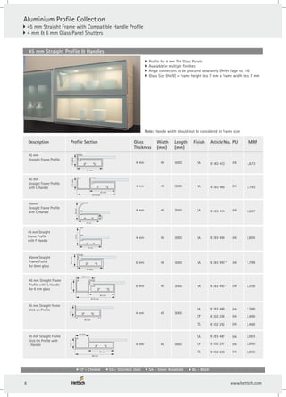 } Profile for 4 mm Thk Glass Panels
} Available in multiple finishes
} Angle connectors to be procured separately (Refer Page no. 16)
} Glass Size (HxW) = Frame height less 7 mm x Frame width less 7 mm
Article No.
45 mm
Straight Frame Profile
4 mm 45 3000
Profile Section Finish PU
04
Length
(mm)
Glass
Thickness
Width
(mm)
45 mm Straight Profile & Handles
21.2
mm
45 mm
Aluminium Profile Collection
} 45 mm Straight Frame with Compatible Handle Profile
4 mm & 6 mm Glass Panel Shutters
}
Description
Note: Handle width should not be considered in Frame size
9 283 473
4 mm 45 3000 SA 04
45 mm
Straight Frame Profile
with L Handle
21.2
mm
67.4 mm
45 mm
9 283 485
4 mm 45 3000 SA 04
45mm
Straight Frame Profile
with C Handle 9 283 474
4 mm 45 3000
45 mm Straight
Frame Profile
with F Handle
40
mm
45 mm
SA 04
9 283 494
40
mm
45 mm
14
mm
45mm Straight
Frame Profile
for 6mm glass
6 mm 45 3000 SA 04
9 283 490 *
23.2
mm
45 mm
45 mm Straight Frame
Profile with L Handle
for 6 mm glass
SA
6 mm 45 3000 04
9 283 493 *
24.5
mm
67.4 mm
32.7 mm
45 mm
SA
45 mm Straight frame
Stick on Profile
4 mm 45 3000
CP
SA
SS
04
04
04
18.85
mm
45 mm
9 302 252
9 283 488
9 302 254
4 mm 45 3000 CP
SA
SS
45 mm Straight Frame
Stick On Profile with
L Handle 04
04
04
18.85
mm
68 mm
23 mm
9 302 229
9 283 487
9 302 251
45 mm
MRP
1,673
2,193
2,207
2,605
1,799
2,356
2,490
1,390
2,490
2,890
2,003
2,890
CP - Chrome SS - Stainless steel SA - Silver Anodized BL - Black
6
 