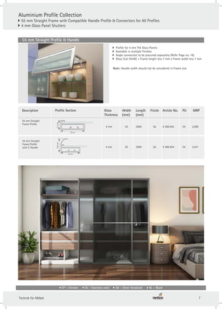 Aluminium Profile Collection
} 55 mm Straight Frame with Compatible Handle Profile & Connectors for All Profiles
4 mm Glass Panel Shutters
}
} Profile for 4 mm Thk Glass Panels
} Available in multiple finishes
} Angle connectors to be procured separately (Refer Page no. 16)
} Glass Size (HxW) = Frame height less 7 mm x Frame width less 7 mm
Article No.
55 mm Straight
Frame Profile
4 mm 55 3000
Profile Section Finish PU
Length
(mm)
Glass
Thickness
Width
(mm)
55 mm Straight Profile & Handle
SA 04
21.2
mm
55 mm
9 288 842
4 mm 55 3000
55 mm Straight
Frame Profile
with C Handle SA 04
38.8
mm
55 mm
9 288 844
Description
Note: Handle width should not be considered in Frame size
MRP
2,099
2,541
CP - Chrome SS - Stainless steel SA - Silver Anodized BL - Black
7
Technik für Möbel
 