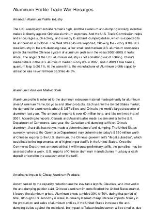 Aluminum Profile Trade War Resurges

American Aluminum Profile Industry


The U.S. unemployment rate remains high, and the aluminum anti-dumping winning incentive
makes it directly against Chinese aluminum exporters. And the U.S. Trade Commission helps
and encourages such activity, and is ready to add anti-dumping duties, which is expected to
be announced in October. The Wall Street Journal reported, following the victory of the U.S.
steel industry in the anti-dumping case, a few small and medium U.S. aluminum companies
jointly claimed the Chinese system of aluminum profiles in the years 2007-2009, it hurts
Alcoa. The anger of the U.S. aluminum industry is not something out of nothing. China's
market share in the U.S. aluminum market is only 8% in 2007, and in 2009 it has been a
quantum leap to 20.1%. At the same time, the manufacturer of Aluminum profile capacity
utilization rate never fell from 68.3%to 49.6%.




Aluminum Extrusions Market Scale


Aluminum profile is referred to the aluminum extrusion material made primarily for aluminum
sheet,Aluminium frame, bicycles and other products. Each year in the United States market,
the demand for aluminum is about $ 3.57 billion, and China is the world's largest exporter of
aluminum last year. The amount of exports is over 60 million tons, and it is ten times that of
2001. According to reports, Canada and Australia also made a claim similar to the U.S.
Department of Commerce. Last year, the Canadian anti-dumping tariffs on China's
aluminum, Australia has not yet made a determination of anti-dumping. The United States
currently rumored, the Commerce Department may determine in today's $ 550 million worth
of Chinese exports to the U.S. aluminum, the Chinese government's "illegal subsidies", which
could lead to the implementation of higher import tariffs in the United States. Once the
Commerce Department announced that it will impose preliminary tariffs, the penalties may be
assessed after a week. U.S. imports of Chinese aluminum manufacturers must pay a cash
deposit or bond for the assessment of the tariff.




Americans Impute to Cheap Aluminum Products


Accompanied by the capacity reduction are the inevitable layoffs. Claudius, who involved in
the anti-dumping petition said, Chinese aluminum imports flooded the United States market,
it lowers the aluminum prices. Aluminum prices tumbled 30% to 50% during that period of
time, although U.S. economy is weak, but mainly blamed cheap Chinese imports. Mainly in
the production and sales of aluminum profiles, if the United States increases the anti-
dumping duties against the mainland, the impact to Taiwan businessmen will be smaller, due
 
