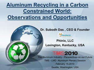 Aluminum Recycling in a Carbon
      Constrained World:
Observations and Opportunities

             Dr. Subodh Das , CEO & Founder


                         Phinix, LLC
                  Lexington, Kentucky, USA


           The Aluminum Industry - Perspectives on our Future
                 TMS - LMD Aluminum Plenary Session
                          February 15,2010
                  1
                       Seattle, Washington, USA
 