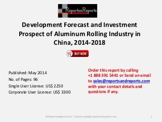 Development Forecast and Investment 
Prospect of Aluminum Rolling Industry in 
China, 2014-2018 
Published: May 2014 
No. of Pages: 96 
Single User License: US$ 2250 
Corporate User License: US$ 3300 
Order this report by calling 
+1 888 391 5441 or Send an email 
to sales@reportsandreports.com 
with your contact details and 
questions if any. 
© ReportsnReports.com / Contact sales@reportsandreports.com 1 
 