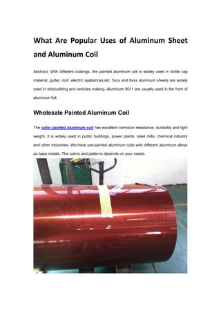 What Are Popular Uses of Aluminum Sheet
and Aluminum Coil
Abstract: With different coatings, the painted aluminum coil is widely used in bottle cap
material, gutter, roof, electric appliances,etc. 5xxx and 6xxx aluminum sheets are widely
used in shipbuilding and vehicles making. Aluminum 8011 are usually used in the from of
aluminum foil.
Wholesale Painted Aluminum Coil
The color painted aluminum coil has excellent corrosion resistance, durability and light
weight. It is widely used in public buildings, power plants, steel mills, chemical industry
and other industries. We have pre-painted aluminum coils with different aluminum alloys
as base metals. The colors and patterns depends on your needs.
 