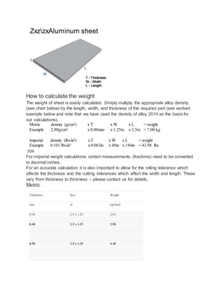 ZxzzxAluminum sheet
How to calculate the weight
The weight of sheet is easily calculated. Simply multiply the appropriate alloy density
(see chart below) by the length, width, and thickness of the required part (see worked
example below and note that we have used the density of alloy 2014 as the basis for
our calculations).
Metric density (g/cm³) x T x W x L = weight
Example 2.80g/cm³ x 0.80mm x 1.25m x 2.5m = 7.00 kg
Imperial density (lbs/in³) xT x W x L = weight
Example 0.101 lbs/in³ x0.063in x 48in x 144in = 43.98 lbs
zzx
For imperial weight calculations certain measurements (fractions) need to be converted
to decimal inches.
For an accurate calculation it is also important to allow for the rolling tolerance which
affects the thickness and the cutting tolerances which affect the width and length. These
vary from thickness to thickness – please contact us for details.
Metric
Thickness Size Weight
mm m kg/sheet
0.30 2.5 x 1.25 2.63
0.40 2.5 x 1.25 3.50
0.50 2.5 x 1.25 4.38
 