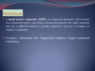 Definition
 A metal matrix composite (MMC) is composite material with at least
two constituent parts, one being a metal necessarily, the other material
may be a different metal or another material, such as a ceramic or
organic compound.
 Examples: Aluminium SiC, Magnesium Graphite, Copper reinforced
with Boron.
 