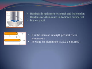• Hardness is resistance to scratch and indentation.
• Hardness of Aluminium is Rockwell number 40
• It is very soft.
• It is the increase in length per unit rise in
temperature.
• Its value for aluminium is 22.2 e-6 m/(mK)
 