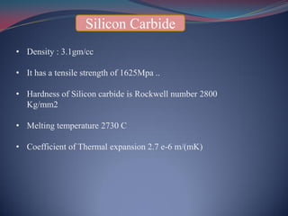 Silicon Carbide
• Density : 3.1gm/cc
• It has a tensile strength of 1625Mpa ..
• Hardness of Silicon carbide is Rockwell number 2800
Kg/mm2
• Melting temperature 2730 C
• Coefficient of Thermal expansion 2.7 e-6 m/(mK)
 