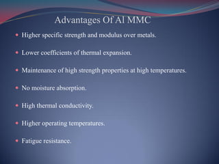 Advantages Of Al MMC
 Higher specific strength and modulus over metals.
 Lower coefficients of thermal expansion.
 Maintenance of high strength properties at high temperatures.
 No moisture absorption.
 High thermal conductivity.
 Higher operating temperatures.
 Fatigue resistance.
 