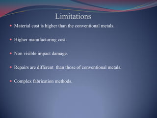 Limitations
 Material cost is higher than the conventional metals.
 Higher manufacturing cost.
 Non visible impact damage.
 Repairs are different than those of conventional metals.
 Complex fabrication methods.
 