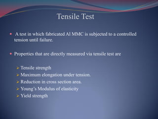 Tensile Test
 A test in which fabricated Al MMC is subjected to a controlled
tension until failure.
 Properties that are directly measured via tensile test are
 Tensile strength
 Maximum elongation under tension.
 Reduction in cross section area.
 Young’s Modulus of elasticity
 Yield strength
 