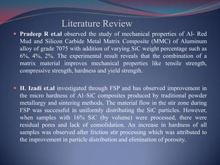 Literature Review
 Pradeep R et.al observed the study of mechanical properties of Al- Red
Mud and Silicon Carbide Metal Matrix Composite (MMC) of Aluminum
alloy of grade 7075 with addition of varying SiC weight percentage such as
6%, 4%, 2%. The experimental result reveals that the combination of a
matrix material improves mechanical properties like tensile strength,
compressive strength, hardness and yield strength.
 H. Izadi et.al investigated through FSP and has observed improvement in
the micro hardness of Al–SiC composites produced by traditional powder
metallurgy and sintering methods. The material flow in the stir zone during
FSP was successful in uniformly distributing the SiC particles. However,
when samples with 16% SiC (by volume) were processed, there were
residual pores and lack of consolidation. An increase in hardness of all
samples was observed after friction stir processing which was attributed to
the improvement in particle distribution and elimination of porosity.
 