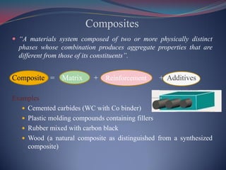 Composites
 “A materials system composed of two or more physically distinct
phases whose combination produces aggregate properties that are
different from those of its constituents”.
Composite = Matrix + Reinforcement + Additives
Examples
 Cemented carbides (WC with Co binder)
 Plastic molding compounds containing fillers
 Rubber mixed with carbon black
 Wood (a natural composite as distinguished from a synthesized
composite)
 