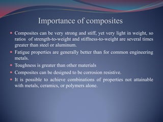 Importance of composites
 Composites can be very strong and stiff, yet very light in weight, so
ratios of strength-to-weight and stiffness-to-weight are several times
greater than steel or aluminum.
 Fatigue properties are generally better than for common engineering
metals.
 Toughness is greater than other materials
 Composites can be designed to be corrosion resistive.
 It is possible to achieve combinations of properties not attainable
with metals, ceramics, or polymers alone.
 