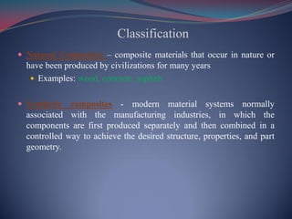 Classification
 Natural Composites – composite materials that occur in nature or
have been produced by civilizations for many years
 Examples: wood, concrete, asphalt
 Synthetic composites - modern material systems normally
associated with the manufacturing industries, in which the
components are first produced separately and then combined in a
controlled way to achieve the desired structure, properties, and part
geometry.
 