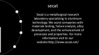 secat
Secat is a metallurgical research
laboratory specializing in aluminum
technology. We assist companies with
materials testing, failure analysis, alloy
development, and the enhancement of
processes and properties. For more
information visit to our
website:http://www.secat.net/
 