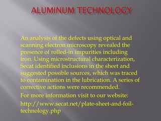 An analysis of the defects using optical and 
scanning electron microscopy revealed the 
presence of rolled-in impurities including 
iron. Using microstructural characterization, 
Secat identified inclusions in the sheet and 
suggested possible sources, which was traced 
to contamination in the lubrication. A series of 
corrective actions were recommended. 
For more information visit to our website: 
http://www.secat.net/plate-sheet-and-foil-technology. 
php 
