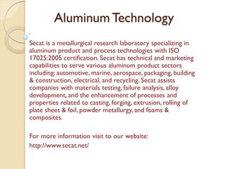 Aluminum Technology 
Secat is a metallurgical research laboratory specializing in 
aluminum product and process technologies with ISO 
17025:2005 certification. Secat has technical and marketing 
capabilities to serve various aluminum product sectors 
including: automotive, marine, aerospace, packaging, building 
& construction, electrical, and recycling. Secat assists 
companies with materials testing, failure analysis, alloy 
development, and the enhancement of processes and 
properties related to casting, forging, extrusion, rolling of 
plate sheet & foil, powder metallurgy, and foams & 
composites. 
For more information visit to our website: 
http://www.secat.net/ 
