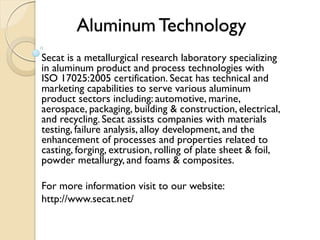 Aluminum Technology 
Secat is a metallurgical research laboratory specializing 
in aluminum product and process technologies with 
ISO 17025:2005 certification. Secat has technical and 
marketing capabilities to serve various aluminum 
product sectors including: automotive, marine, 
aerospace, packaging, building & construction, electrical, 
and recycling. Secat assists companies with materials 
testing, failure analysis, alloy development, and the 
enhancement of processes and properties related to 
casting, forging, extrusion, rolling of plate sheet & foil, 
powder metallurgy, and foams & composites. 
For more information visit to our website: 
http://www.secat.net/ 
