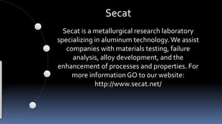 Secat
Secat is a metallurgical research laboratory
specializing in aluminum technology.We assist
companies with materials testing, failure
analysis, alloy development, and the
enhancement of processes and properties. For
more information GO to our website:
http://www.secat.net/
 
