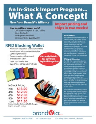 An In-Stock Import Program...
 What A Concept!
  New from BrandVia Alliance
                                                              Import pricing and
   How does this program work?                                ships in two weeks!
        • One position imprint in 1 or 2 colors
        • Must ship FedEx
        • Pre-Payment Required                                            What is RFID?
        • Minimum Order Quantity 200                                      RFID, Radio Frequency Identiﬁcation, is
                                                                          the technology that lets you simply
                                                                          wave your credit card, passport or
                                                                          license in front of a nearby scanner

RFID Blocking Wallet                                                      instead of having to slide the
                                                                          magnetic stripe through it. It’s a fairly
 • Aluminum helps block criminals from RFID                               simple concept. The electronic
                                                                          scanner sends a signal which is
   scanning and using your personal data                                  received by an antenna embedded
 • Light weight material                                                  into the card, which is connected to
                                                                          the card's RFID chip, thus activating it.
 • Folders organize diﬀerent cards         Currently Retails
 • Will not dent if sat on                   for $39.95 in                RFID and Skimming
 • Large logo imprint area                 SkyMall Magazine               The RFID chip in a credit card emits
                                                                          the account number, expiration data
 • Size : 3" (L) x 4.3"(W) x 0.75" (Thick)                                and other information. About 100
                                                                          million credit cards now have this
                                                                          technology embedded into them.
                                                                          However, over the next 2-3 years, it is
                                                                          expected that credit card issuers will
                                                                          replace every single magnetic stripe
                                                                          credit and debit card with a new
                                                                          contactless smartcard, and why
                                                                          shouldn't they? The new cards seem to
                                                                          make it all easier. So much easier that
                                                                          some folks are reading your credit
                                                                          cards before you even take them out
 In Stock Pricing                                                         of your wallet.

 200     $13.90                                                           Those folks are called identity thieves,
 400     $12.90                                                           and the unfortunate truth is that RFID
                                                                          technology has made identity theft
 600     $12.50                                                           quite literally a stroll in the park.
                                                                          Where credit card "Skimming" used to
 800     $11.90                                                           require the thief to get his hands on

 1000 $11.50
                                                                          your card, acquiring your personal
                                                                          data is now as easy as passing you on
 Pricing includes duties and FedEx Charges                                the street.
 Imprint set up $75 per logo




      Telephone 1 (408) 955-0500       Fax 1 (408) 955-0506   2159 Bering Drive - San Jose, CA 95131
 
