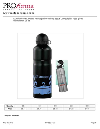 Aluminum bottle. Plastic lid with pullout drinking spout. Contour grip. Food grade
               internal liner. 26 oz.




   Quantity              96                150                300                450                 600
     Price             $ 6.74             $ 6.46             $ 5.62             $ 4.92              $ 4.68



 Imprint Method:


May 20, 2010                                        317-660-7422                                             Page 1
 