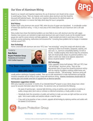 P E R S P E C T I V E S 
Our View of Aluminum Wiring 
Based on our research and inspection experience, the use of aluminum wire should not be a reason 
to avoid buying a house. There are, however, some cautions about aluminum wire that should be 
discussed with potential buyers. Not only do our inspectors fully examine the electrical system, we 
present this information in a manner that helps clients keep the issue in perspective. 
Brief History 
Builders began using aluminum wire around 1965, when the price of copper wire skyrocketed. A considerable number 
of homes have aluminum wiring -- in fact, in most areas of the United States the use of aluminum wire is still code 
permitted. 
Many studies have shown that electrical problems are more likely to occur with aluminum wire than with copper. 
However, most concerns are restricted to single strand aluminum wire used in branch circuits not the stranded heavier 
gauge wire used for service entrance and large appliances. Single stranded wire tends to work loose at the screw 
terminals causing overheating, malfunctions and occasional fire. Correcting these problems led to changes in installation 
methods around 1973. 
New Technology 
Homes constructed with aluminum wire since 1973, have "new technology" wiring that comply with electrical codes 
requiring UL listed circuit breakers, receptacles, switches, and 
wire nuts ( i.e., aluminum compatibility labeling: CO-ALR or 
CO-AL). Installed properly, these devices keep the connections 
tight and should greatly reduce any potential problems. If an 
outlet or switch ever needs to be replaced, replacement 
devices should be labeled "CO-ALR". 
Old Technology 
Unless upgraded, homes built between 1965 and 1973, have 
"old technology" aluminum wiring. There are few 
documented cases of house fires caused by aluminum wiring - 
with the majority of problems involving mobile homes and 
recreation vehicles. "Old technology" aluminum wiring will 
Provided by: 
Rob Rehm 
Buyers Protection Group 
Residential and Commercial 
ASHI Certfied Inspectors 
The Best Inspectors. Anywhere. 
To place your next order, please call 
800-285-3001 
usually perform satisfactory if properly installed. There are no code requirements to make improvements and typically 
insurance companies will not refuse to cover a home with aluminum wiring. However, homeowners should watch for 
warning signs and consider some form of upgrade from an electrical specialist. 
Homeowner suggestions include: 
With every inspection we provide 12 months of our Extended AdviceSM program so your clients always have a direct 
source for accurate information about their homes. For aluminum wire, we recommend the following: 
-- Be aware of warning signs: excessive light dimming, arcing at switches, warm cover-plates at switches or 
outlets, strange odors, burnt wires or corrosion on electrical connections, or faulty outlets or circuits. 
-- Periodically check the connections at outlets and switches to make sure wires are tight and there are no hot 
spots. Hot or warm outlets and switches indicate a need for repair. 
-- If you wish to be proactive or have a concern, upgrade old technology by replacing switches and outlets with 
the labeled CO-ALR devices. 
Home Warranty I Home Inspections I Commercial Inspections I Environmental 
Home Warranty is offered and administered through BPG Home Warranty Company. ©2010 BPG is a registered trademark of BPG Holdings, LLC. 

