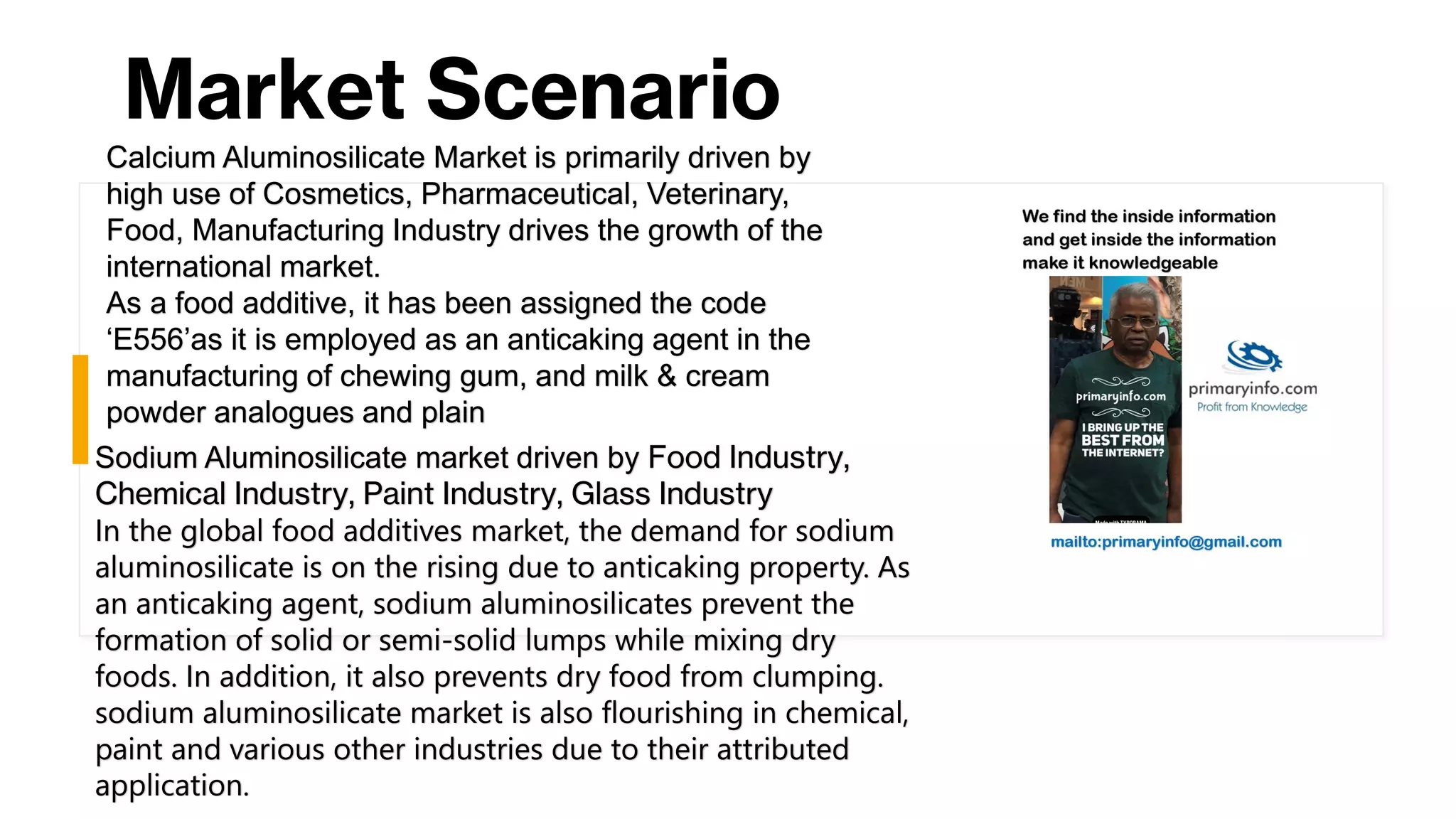 Market Scenario
Calcium Aluminosilicate Market is primarily driven by
high use of Cosmetics, Pharmaceutical, Veterinary,
Food, Manufacturing Industry drives the growth of the
international market.
As a food additive, it has been assigned the code
‘E556’as it is employed as an anticaking agent in the
manufacturing of chewing gum, and milk & cream
powder analogues and plain
Sodium Aluminosilicate market driven by Food Industry,
Chemical Industry, Paint Industry, Glass Industry
In the global food additives market, the demand for sodium
aluminosilicate is on the rising due to anticaking property. As
an anticaking agent, sodium aluminosilicates prevent the
formation of solid or semi-solid lumps while mixing dry
foods. In addition, it also prevents dry food from clumping.
sodium aluminosilicate market is also flourishing in chemical,
paint and various other industries due to their attributed
application.
 