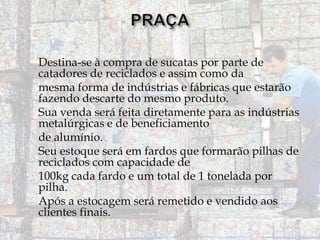 Destina-se à compra de sucatas por parte de
catadores de reciclados e assim como da
mesma forma de indústrias e fábricas que estarão
fazendo descarte do mesmo produto.
Sua venda será feita diretamente para as indústrias
metalúrgicas e de beneficiamento
de alumínio.
Seu estoque será em fardos que formarão pilhas de
reciclados com capacidade de
100kg cada fardo e um total de 1 tonelada por
pilha.
Após a estocagem será remetido e vendido aos
clientes finais.

 