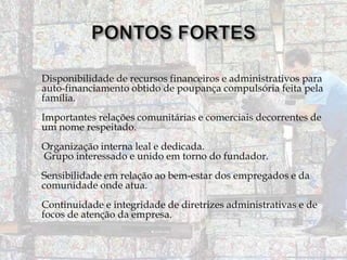 Disponibilidade de recursos financeiros e administrativos para
auto-financiamento obtido de poupança compulsória feita pela
família.
Importantes relações comunitárias e comerciais decorrentes de
um nome respeitado.

Organização interna leal e dedicada.
Grupo interessado e unido em torno do fundador.
Sensibilidade em relação ao bem-estar dos empregados e da
comunidade onde atua.

Continuidade e integridade de diretrizes administrativas e de
focos de atenção da empresa.

 