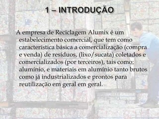 A empresa de Reciclagem Alumix é um
estabelecimento comercial, que tem como
característica básica a comercialização (compra
e venda) de resíduos, (lixo/sucata) coletados e
comercializados (por terceiros), tais como:
alumínio, e materiais em alumínio tanto brutos
como já industrializados e prontos para
reutilização em geral em geral.

 