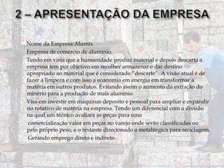 Nome da Empresa:Alumix
Empresa de comércio de alumínio.
Tendo em vista que a humanidade produz material e depois descarta a
empresa tem por objetivo em recolher armazenar e dar destino
apropriado ao material que é considerado “descarte”. A visão atual é de
fazer a limpeza e com isso a economia em energia em transformar a
matéria em outros produtos. Evitando assim o aumento da extração do
minério para a produção de mais alumínio.
Visa em investir em maquinas deposito e pessoal para ampliar e expandir
no rotativo de matéria na empresa. Tendo um diferencial com a divisão
na qual um técnico avaliará as peças para uma
comercialização valor em peças no varejo onde serão classificadas ou
pelo próprio peso, e o restante direcionado a metalúrgica para reciclagem.
Gerando emprego direto e indireto.

 