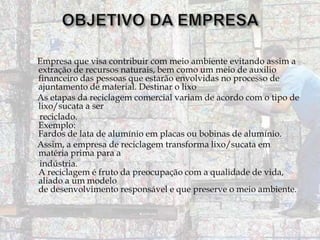 Empresa que visa contribuir com meio ambiente evitando assim a
extração de recursos naturais, bem como um meio de auxilio
financeiro das pessoas que estarão envolvidas no processo de
ajuntamento de material. Destinar o lixo
As etapas da reciclagem comercial variam de acordo com o tipo de
lixo/sucata a ser
reciclado.
Exemplo:
Fardos de lata de alumínio em placas ou bobinas de alumínio.
Assim, a empresa de reciclagem transforma lixo/sucata em
matéria prima para a
indústria.
A reciclagem é fruto da preocupação com a qualidade de vida,
aliado a um modelo
de desenvolvimento responsável e que preserve o meio ambiente.

 